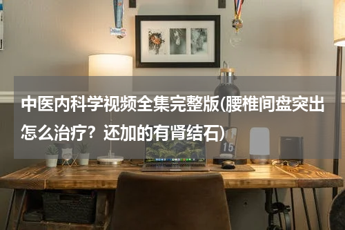 中医内科学视频全集完整版(腰椎间盘突出怎么治疗？还加的有肾结石)