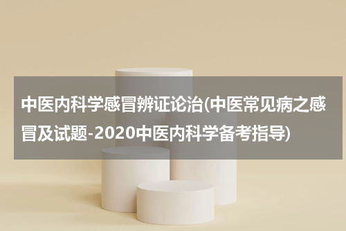 中医内科学感冒辨证论治(中医常见病之感冒及试题-2020中医内科学备考指导)