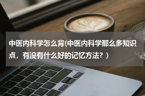 中医内科学怎么背(中医内科学那么多知识点，有没有什么好的记忆方法？)