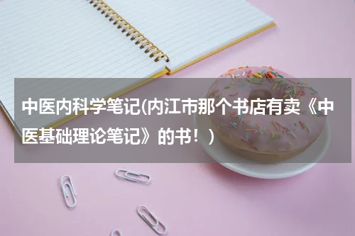 中医内科学笔记(内江市那个书店有卖《中医基础理论笔记》的书！)