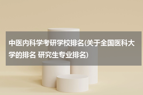 中医内科学考研学校排名(关于全国医科大学的排名 研究生专业排名)