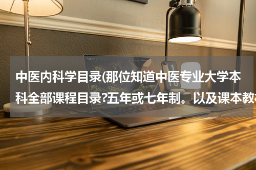 中医内科学目录(那位知道中医专业大学本科全部课程目录?五年或七年制。以及课本教材版本。请大家帮帮忙。谢谢了!)