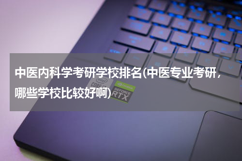 中医内科学考研学校排名(中医专业考研，哪些学校比较好啊)