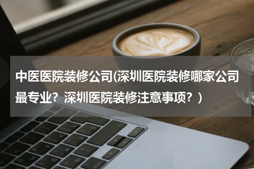 中医医院装修公司(深圳医院装修哪家公司最专业？深圳医院装修注意事项？)