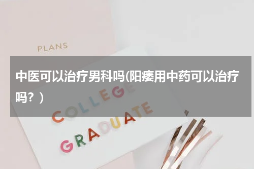 中医可以治疗男科吗(阳痿用中药可以治疗吗？)
