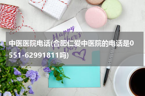 中医医院电话(合肥仁爱中医院的电话是0551-62991811吗)