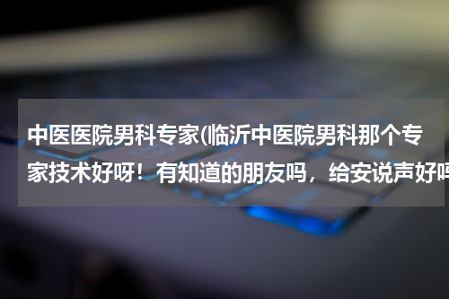 中医医院男科专家(临沂中医院男科那个专家技术好呀！有知道的朋友吗，给安说声好吗？)