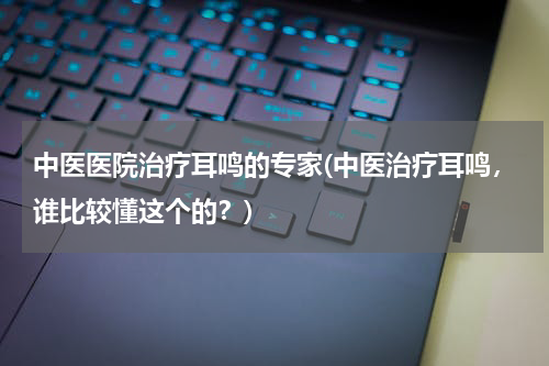 中医医院治疗耳鸣的专家(中医治疗耳鸣，谁比较懂这个的？)
