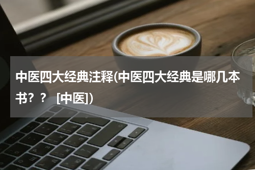 中医四大经典注释(中医四大经典是哪几本书？？ [中医])