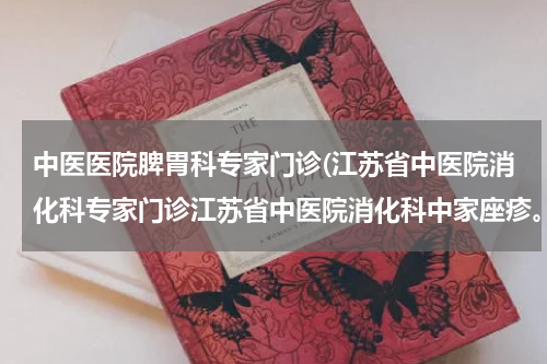 中医医院脾胃科专家门诊(江苏省中医院消化科专家门诊江苏省中医院消化科中家座疹。关于胃消化中医治疗。)