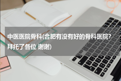 中医医院骨科(合肥有没有好的骨科医院？拜托了各位 谢谢)