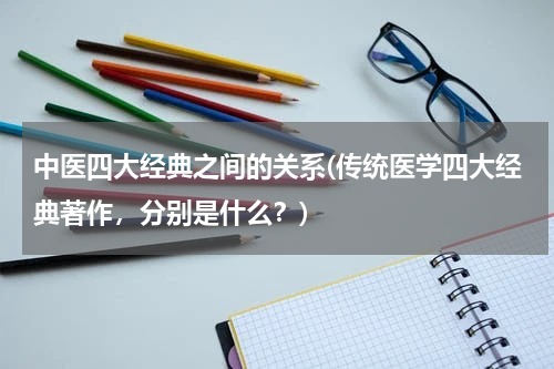 中医四大经典之间的关系(传统医学四大经典著作，分别是什么？)