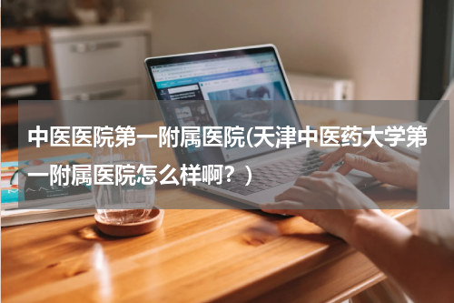 中医医院第一附属医院(天津中医药大学第一附属医院怎么样啊？)