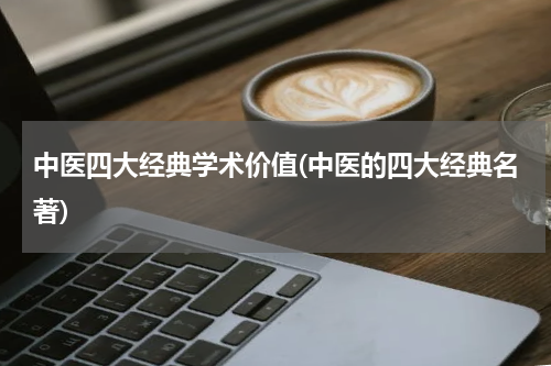 中医四大经典学术价值(中医的四大经典名著)