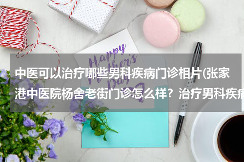 中医可以治疗哪些男科疾病门诊相片(张家港中医院杨舍老街门诊怎么样？治疗男科疾病效果好吗)