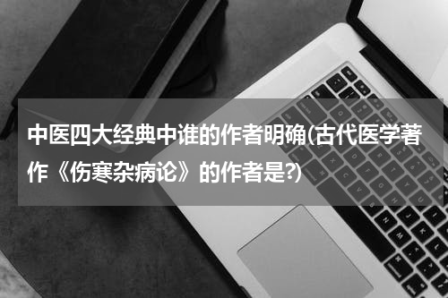 中医四大经典中谁的作者明确(古代医学著作《伤寒杂病论》的作者是?)
