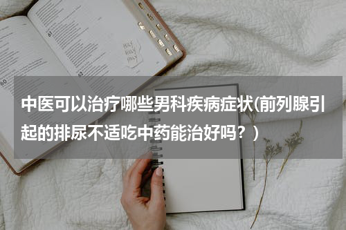 中医可以治疗哪些男科疾病症状(前列腺引起的排尿不适吃中药能治好吗？)
