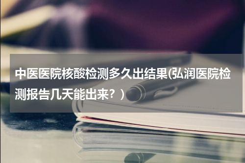 中医医院核酸检测多久出结果(弘润医院检测报告几天能出来？)
