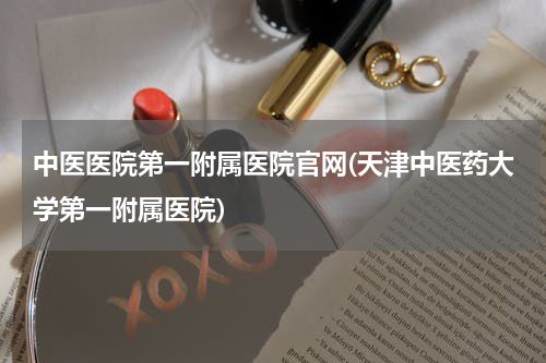 中医医院第一附属医院官网(天津中医药大学第一附属医院)