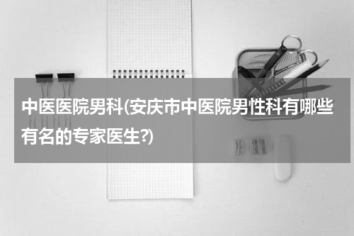 中医医院男科(安庆市中医院男性科有哪些有名的专家医生?)