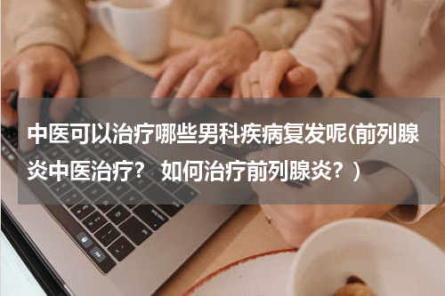 中医可以治疗哪些男科疾病复发呢(前列腺炎中医治疗？ 如何治疗前列腺炎？)
