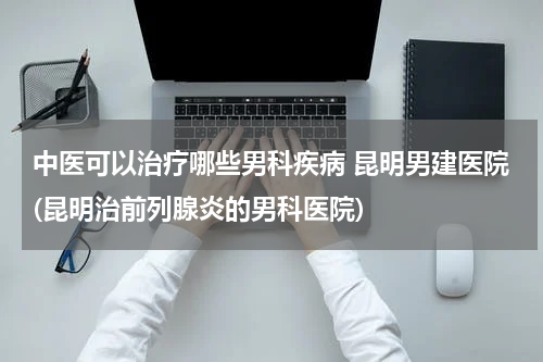 中医可以治疗哪些男科疾病 昆明男建医院(昆明治前列腺炎的男科医院)