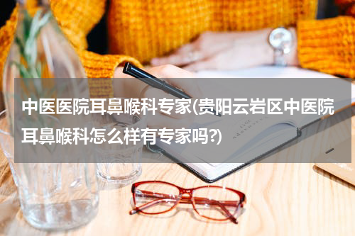 中医医院耳鼻喉科专家(贵阳云岩区中医院耳鼻喉科怎么样有专家吗?)