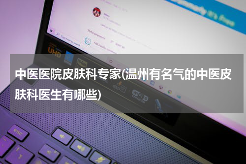 中医医院皮肤科专家(温州有名气的中医皮肤科医生有哪些)