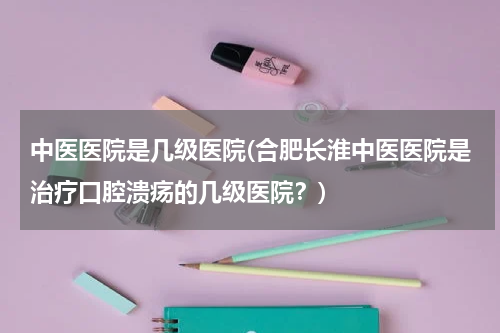 中医医院是几级医院(合肥长淮中医医院是治疗口腔溃疡的几级医院？)