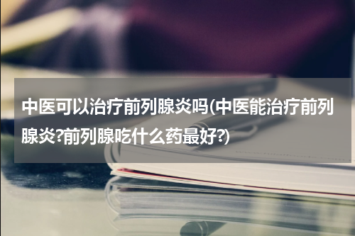 中医可以治疗前列腺炎吗(中医能治疗前列腺炎?前列腺吃什么药最好?)