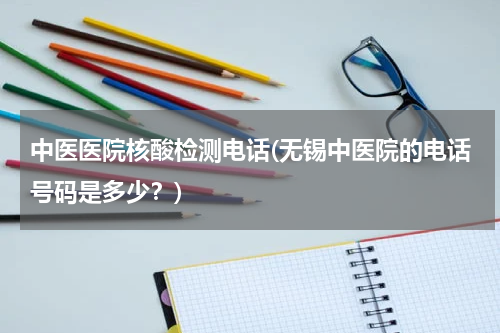 中医医院核酸检测电话(无锡中医院的电话号码是多少？)