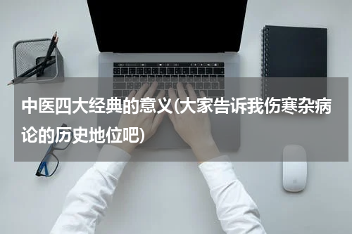 中医四大经典的意义(大家告诉我伤寒杂病论的历史地位吧)