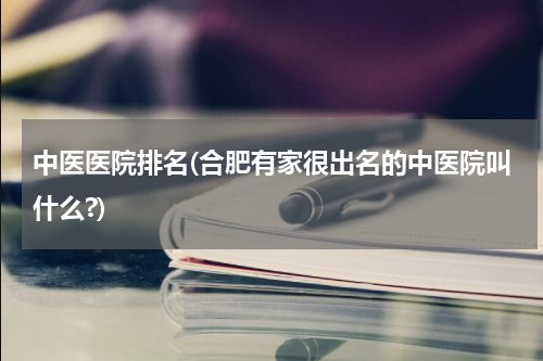 中医医院排名(合肥有家很出名的中医院叫什么?)