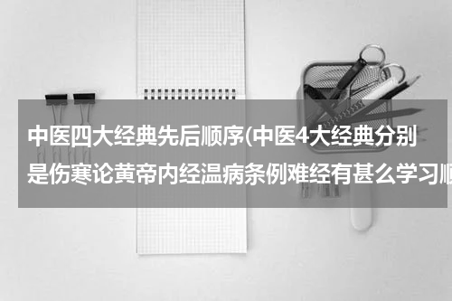 中医四大经典先后顺序(中医4大经典分别是伤寒论黄帝内经温病条例难经有甚么学习顺序先学那个会对学中医有帮助)