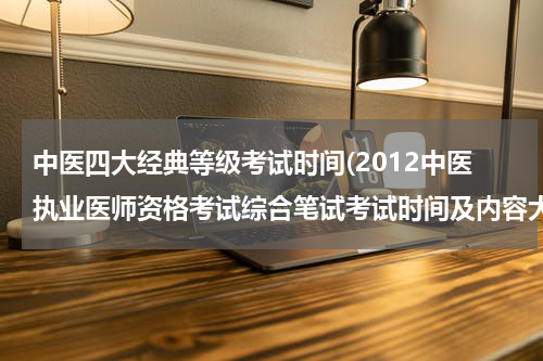 中医四大经典等级考试时间(2012中医执业医师资格考试综合笔试考试时间及内容大致安排?)