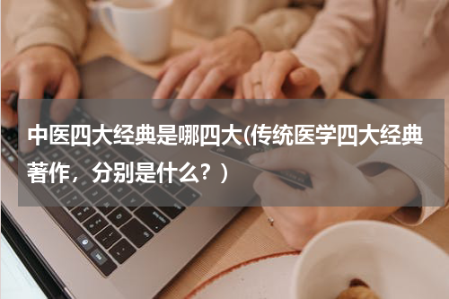 中医四大经典是哪四大(传统医学四大经典著作，分别是什么？)