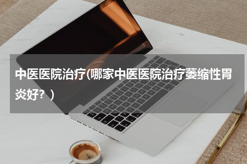 中医医院治疗(哪家中医医院治疗萎缩性胃炎好？)