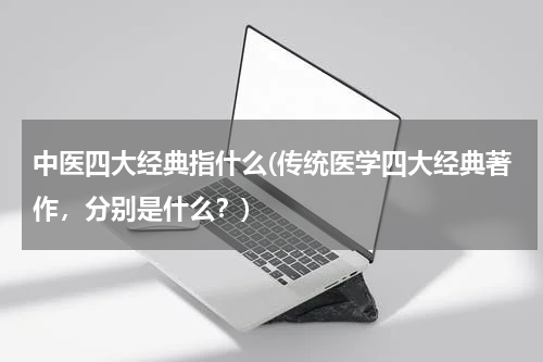 中医四大经典指什么(传统医学四大经典著作，分别是什么？)