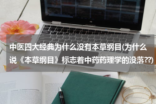中医四大经典为什么没有本草纲目(为什么说《本草纲目》标志着中药药理学的没落??)