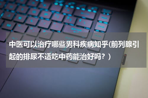 中医可以治疗哪些男科疾病知乎(前列腺引起的排尿不适吃中药能治好吗？)