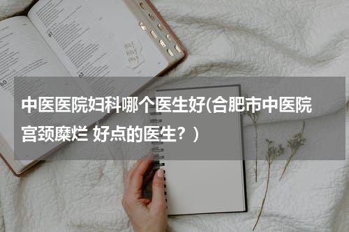中医医院妇科哪个医生好(合肥市中医院 宫颈糜烂 好点的医生？)