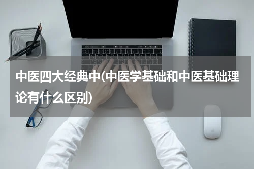 中医四大经典中(中医学基础和中医基础理论有什么区别)