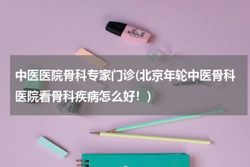 中医医院骨科专家门诊(北京年轮中医骨科医院看骨科疾病怎么好！)