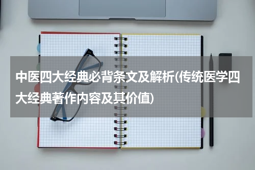 中医四大经典必背条文及解析(传统医学四大经典著作内容及其价值)