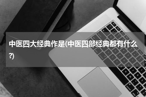 中医四大经典作是(中医四部经典都有什么?)