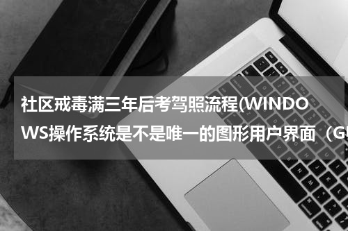 社区戒毒满三年后考驾照流程(WINDOWS操作系统是不是唯一的图形用户界面（GUI）操作系统。)