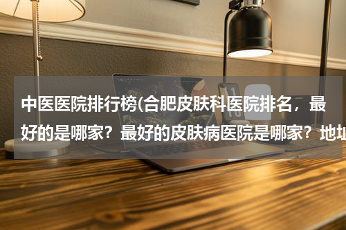 中医医院排行榜(合肥皮肤科医院排名，最好的是哪家？最好的皮肤病医院是哪家？地址是，我的一个朋友想去皮肤医院看看？急需)