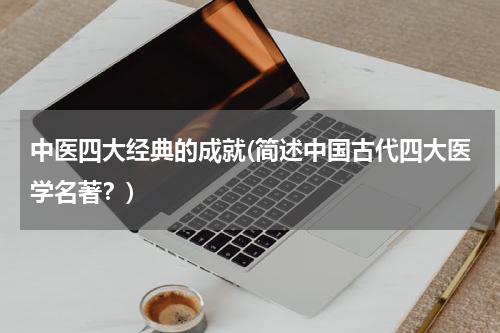 中医四大经典的成就(简述中国古代四大医学名著？)