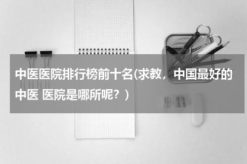 中医医院排行榜前十名(求教，中国最好的中医 医院是哪所呢？)