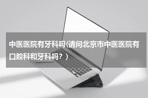 中医医院有牙科吗(请问北京市中医医院有口腔科和牙科吗？)